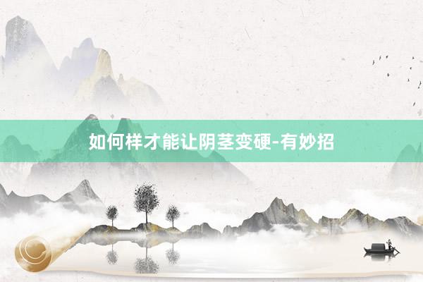 如何样才能让阴茎变硬-有妙招