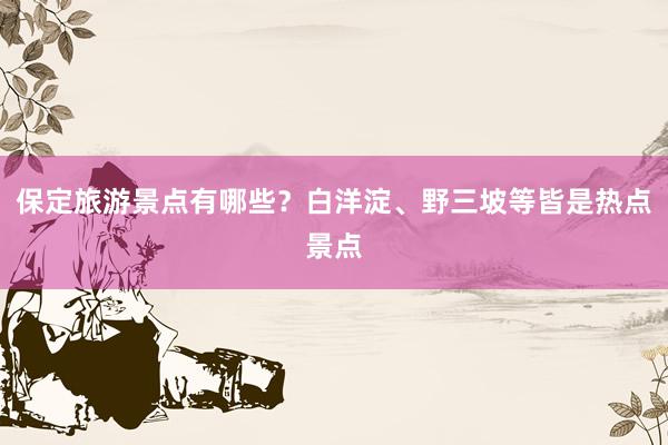 保定旅游景点有哪些？白洋淀、野三坡等皆是热点景点