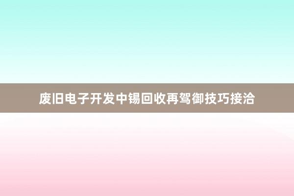 废旧电子开发中锡回收再驾御技巧接洽