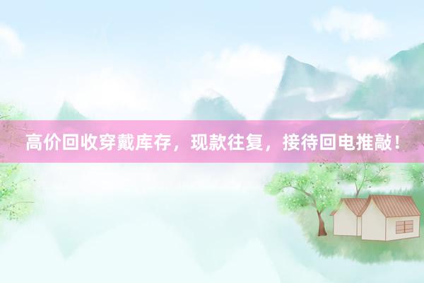 高价回收穿戴库存，现款往复，接待回电推敲！