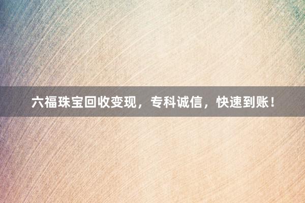 六福珠宝回收变现，专科诚信，快速到账！