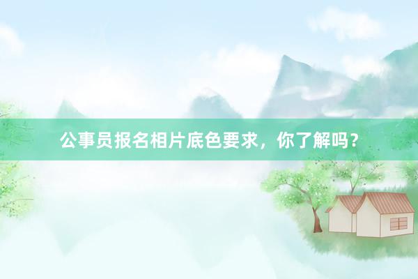 公事员报名相片底色要求，你了解吗？