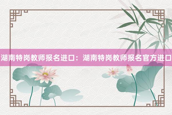 湖南特岗教师报名进口：湖南特岗教师报名官方进口